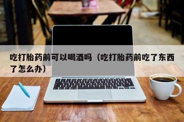 打胎药在哪里购买正规吃打胎药前可以喝酒吗（吃打胎药前吃了东西了怎么办）